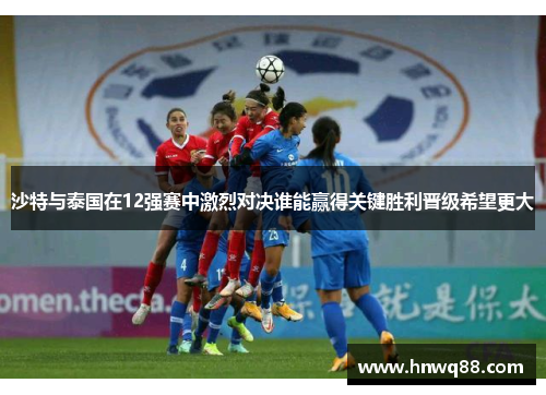 沙特与泰国在12强赛中激烈对决谁能赢得关键胜利晋级希望更大