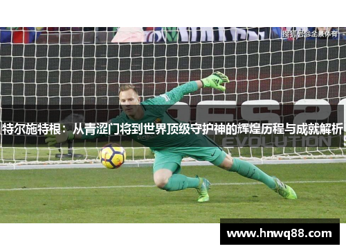 特尔施特根：从青涩门将到世界顶级守护神的辉煌历程与成就解析